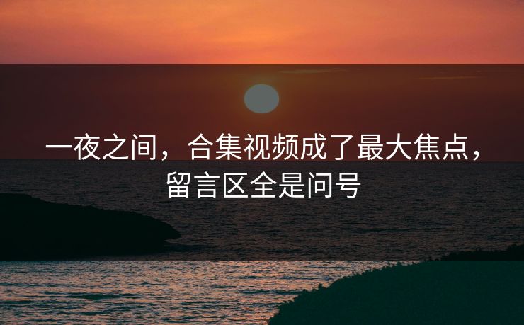 一夜之间，合集视频成了最大焦点，留言区全是问号