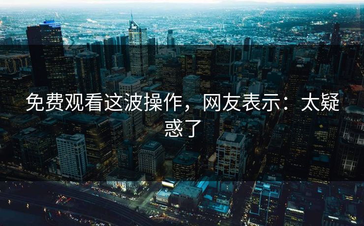 免费观看这波操作，网友表示：太疑惑了