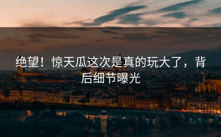 绝望！惊天瓜这次是真的玩大了，背后细节曝光
