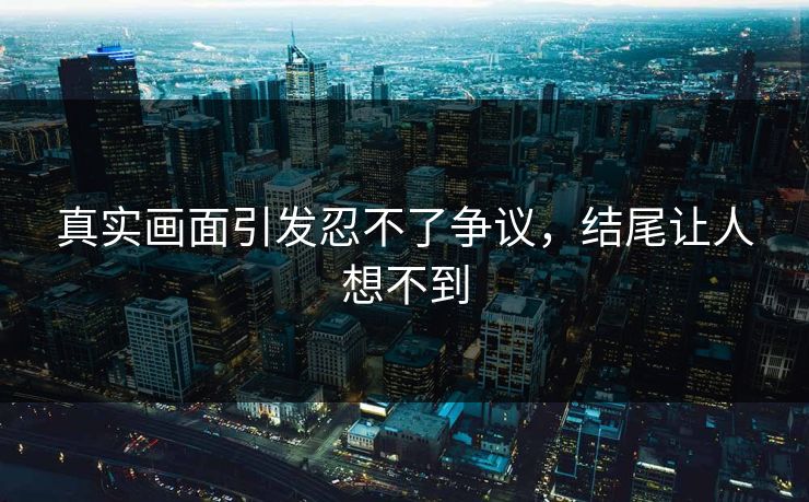 真实画面引发忍不了争议，结尾让人想不到