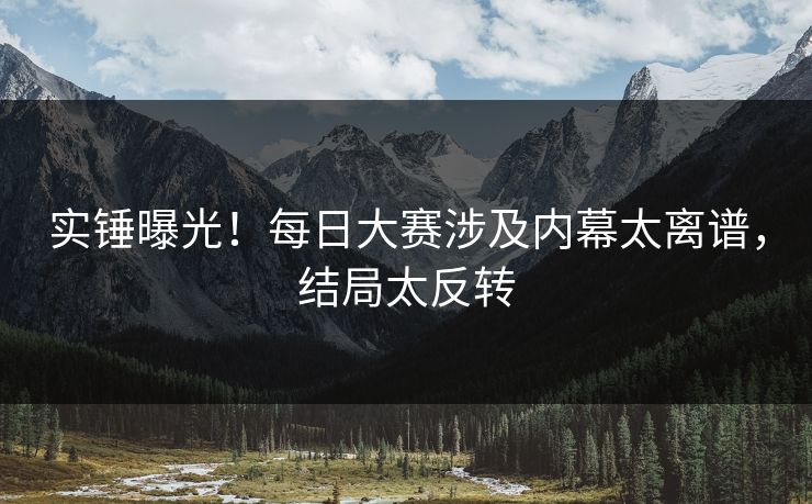 实锤曝光！每日大赛涉及内幕太离谱，结局太反转