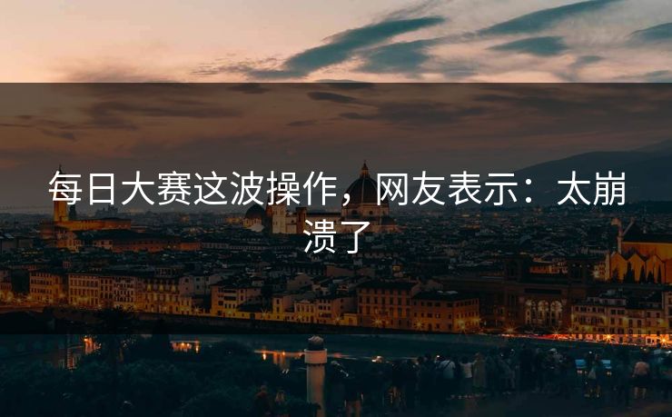 每日大赛这波操作，网友表示：太崩溃了