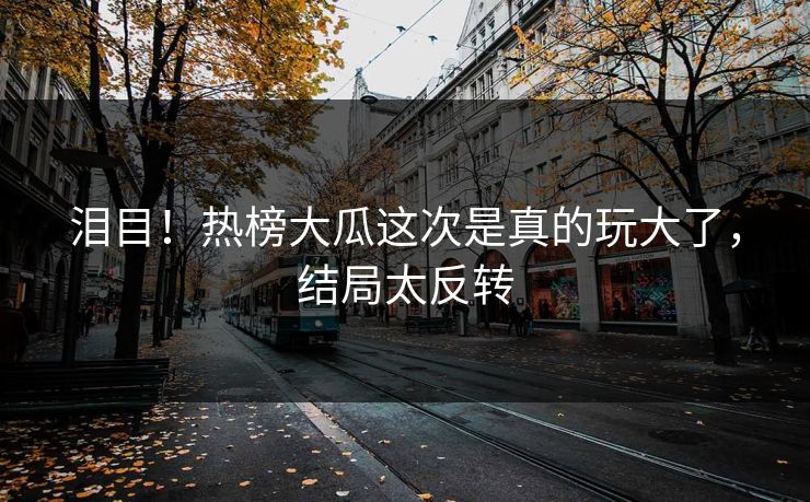 泪目！热榜大瓜这次是真的玩大了，结局太反转
