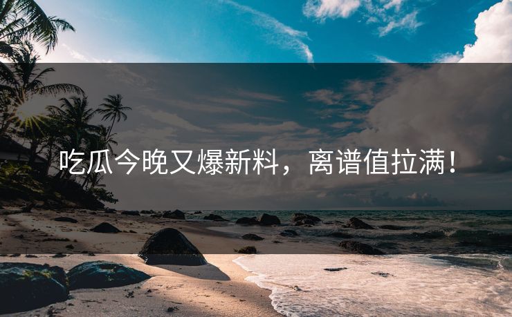 吃瓜今晚又爆新料，离谱值拉满！