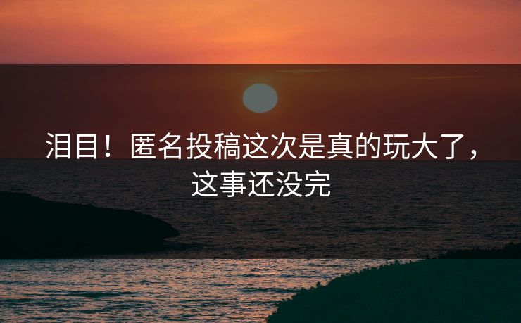 泪目！匿名投稿这次是真的玩大了，这事还没完