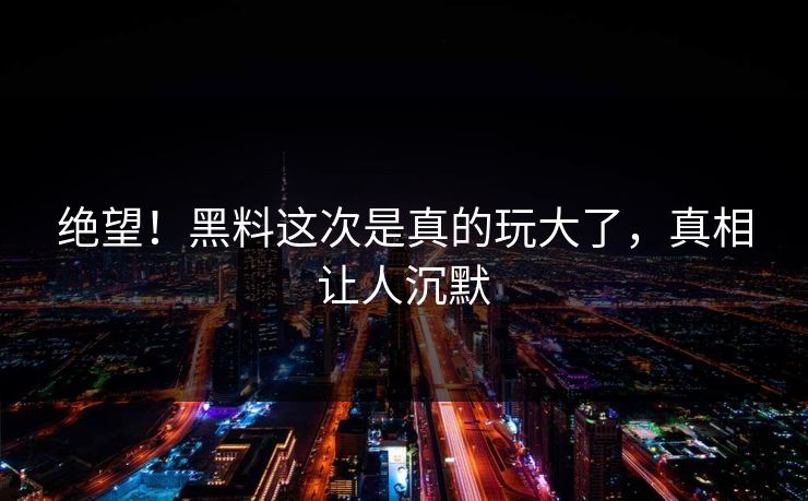 绝望！黑料这次是真的玩大了，真相让人沉默