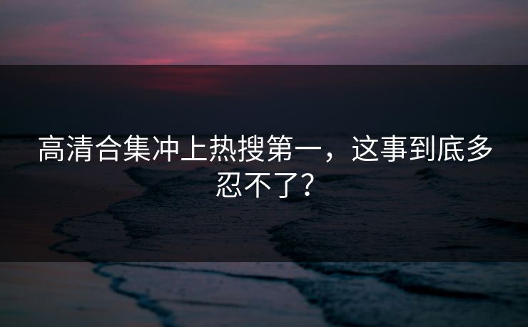 高清合集冲上热搜第一，这事到底多忍不了？
