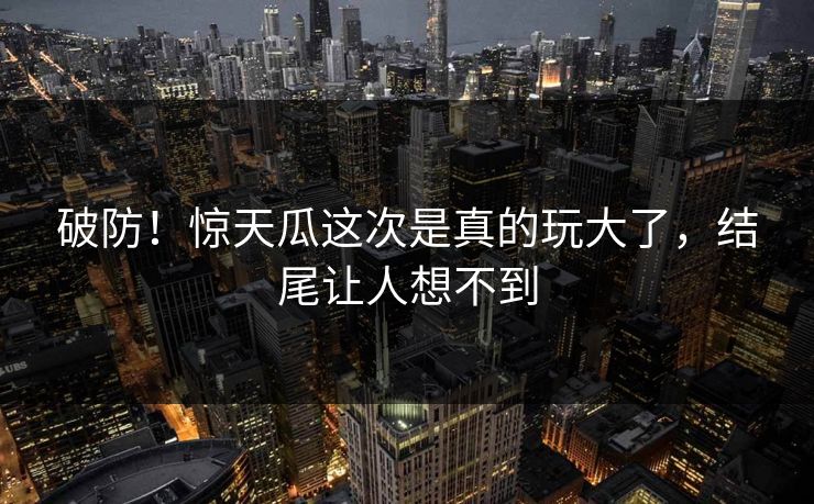 破防！惊天瓜这次是真的玩大了，结尾让人想不到