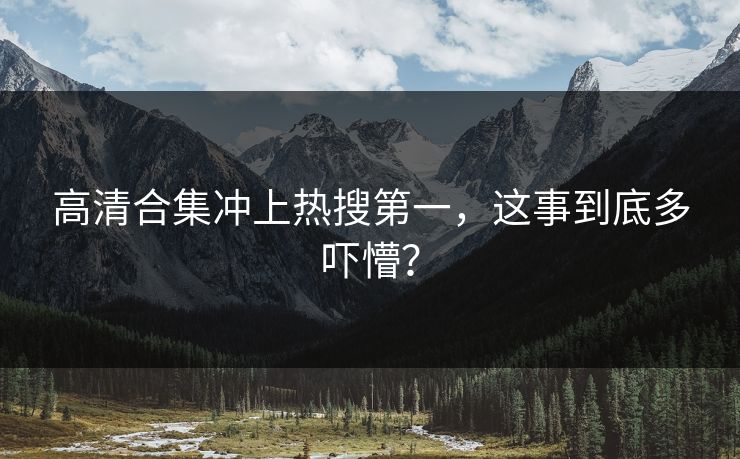 高清合集冲上热搜第一，这事到底多吓懵？