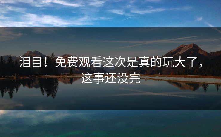 泪目！免费观看这次是真的玩大了，这事还没完