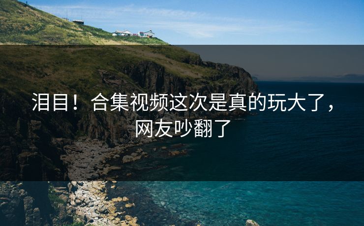 泪目！合集视频这次是真的玩大了，网友吵翻了