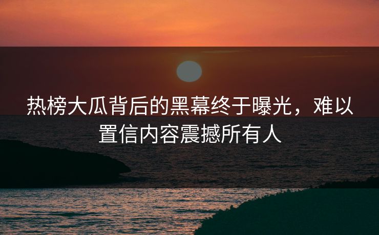 热榜大瓜背后的黑幕终于曝光，难以置信内容震撼所有人