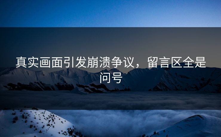 真实画面引发崩溃争议，留言区全是问号