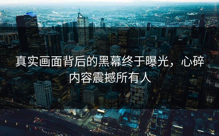 真实画面背后的黑幕终于曝光，心碎内容震撼所有人
