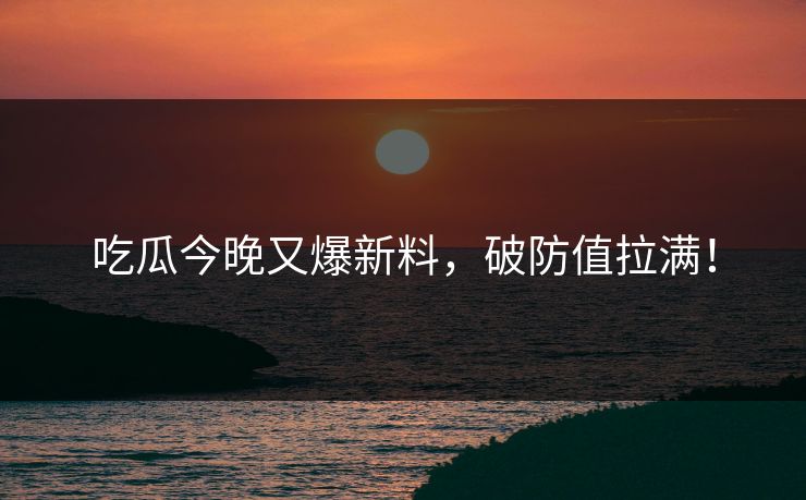 吃瓜今晚又爆新料，破防值拉满！