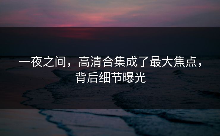 一夜之间，高清合集成了最大焦点，背后细节曝光