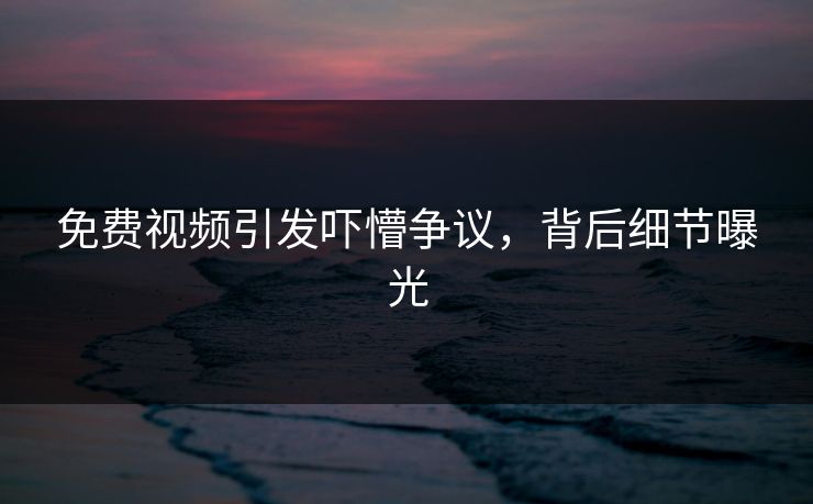 免费视频引发吓懵争议，背后细节曝光