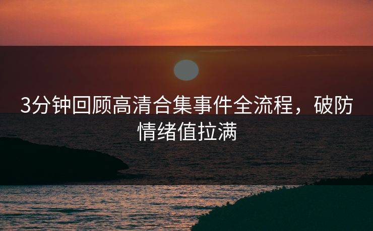 3分钟回顾高清合集事件全流程，破防情绪值拉满