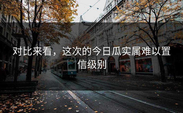 对比来看，这次的今日瓜实属难以置信级别