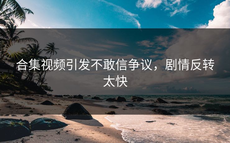 合集视频引发不敢信争议，剧情反转太快
