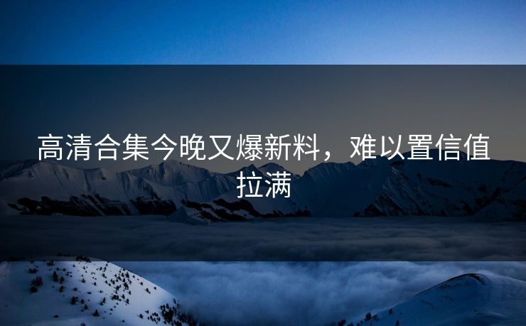 高清合集今晚又爆新料，难以置信值拉满