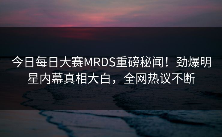 今日每日大赛MRDS重磅秘闻！劲爆明星内幕真相大白，全网热议不断