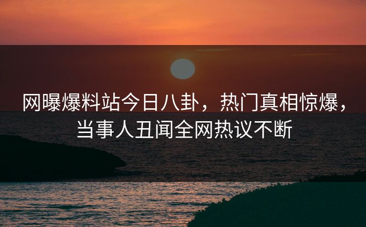 网曝爆料站今日八卦，热门真相惊爆，当事人丑闻全网热议不断