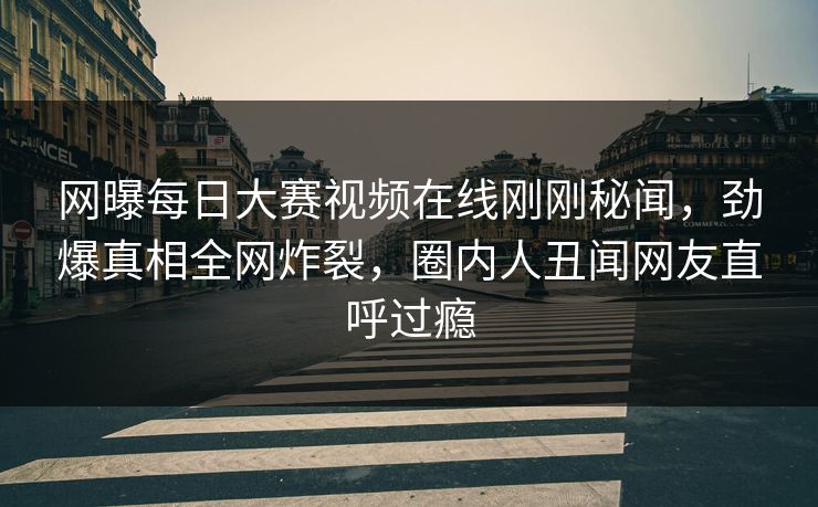 网曝每日大赛视频在线刚刚秘闻，劲爆真相全网炸裂，圈内人丑闻网友直呼过瘾