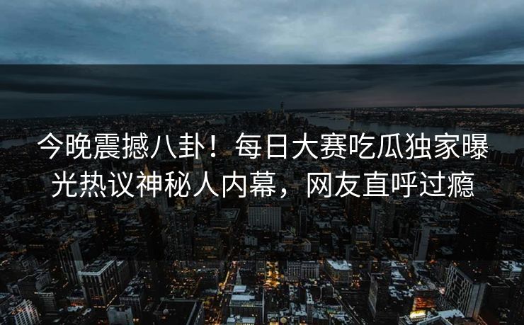 今晚震撼八卦！每日大赛吃瓜独家曝光热议神秘人内幕，网友直呼过瘾