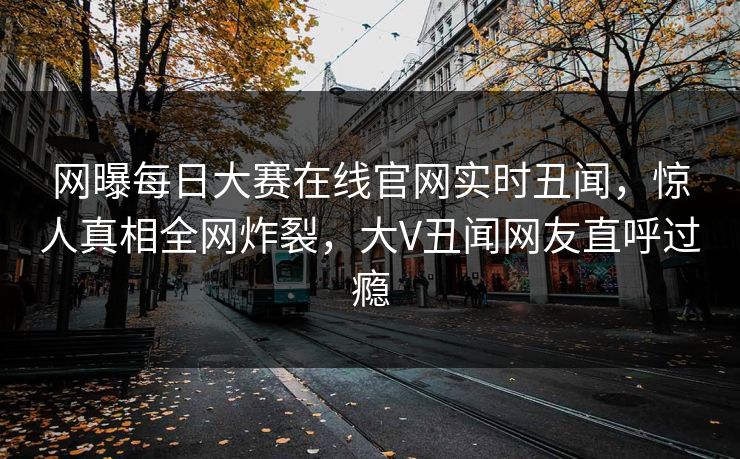 网曝每日大赛在线官网实时丑闻，惊人真相全网炸裂，大V丑闻网友直呼过瘾