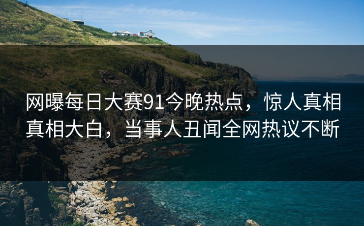 网曝每日大赛91今晚热点，惊人真相真相大白，当事人丑闻全网热议不断