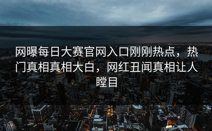 网曝每日大赛官网入口刚刚热点，热门真相真相大白，网红丑闻真相让人瞠目