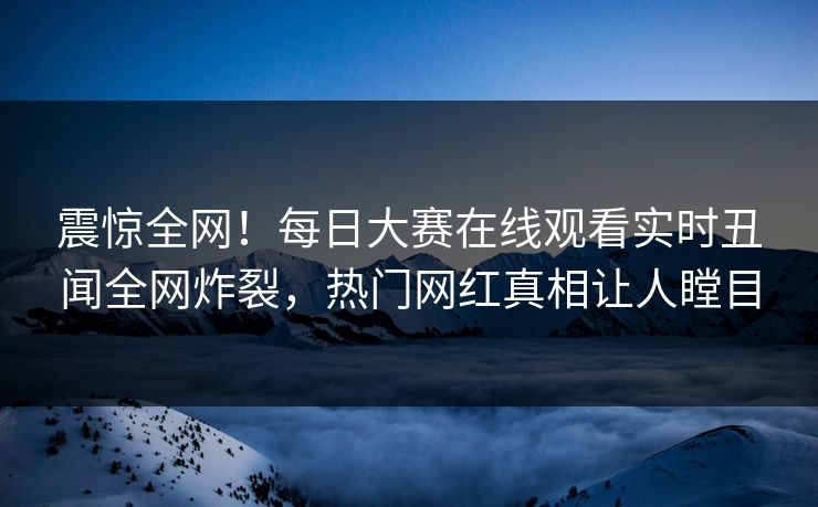 震惊全网！每日大赛在线观看实时丑闻全网炸裂，热门网红真相让人瞠目