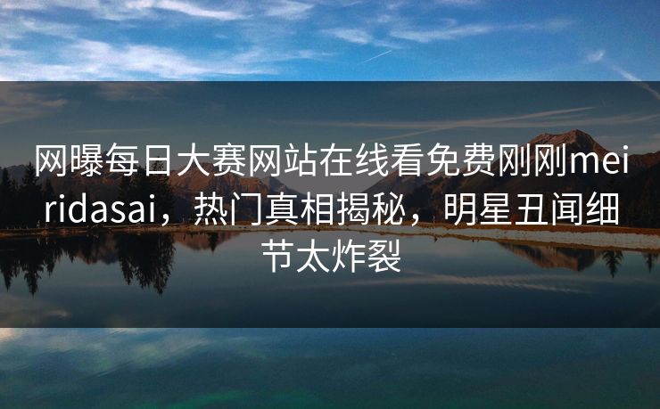 网曝每日大赛网站在线看免费刚刚meiridasai，热门真相揭秘，明星丑闻细节太炸裂