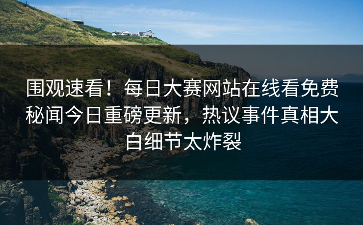 围观速看！每日大赛网站在线看免费秘闻今日重磅更新，热议事件真相大白细节太炸裂