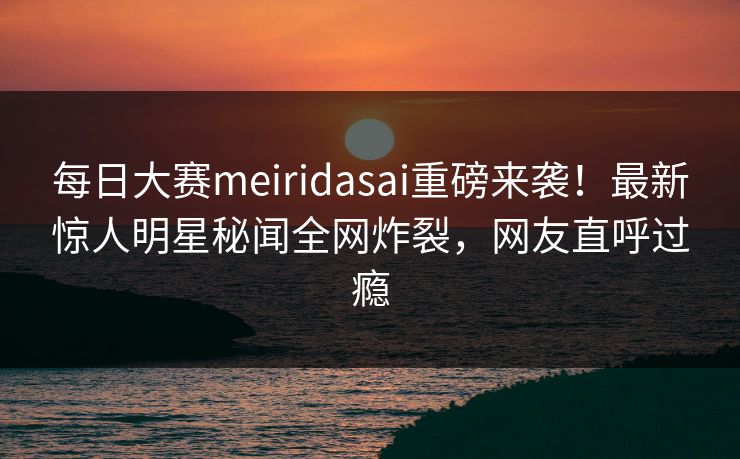 每日大赛meiridasai重磅来袭！最新惊人明星秘闻全网炸裂，网友直呼过瘾