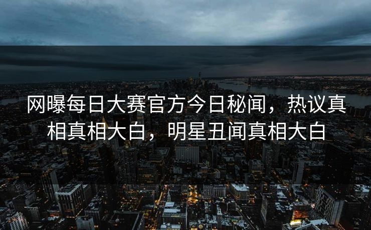 网曝每日大赛官方今日秘闻，热议真相真相大白，明星丑闻真相大白