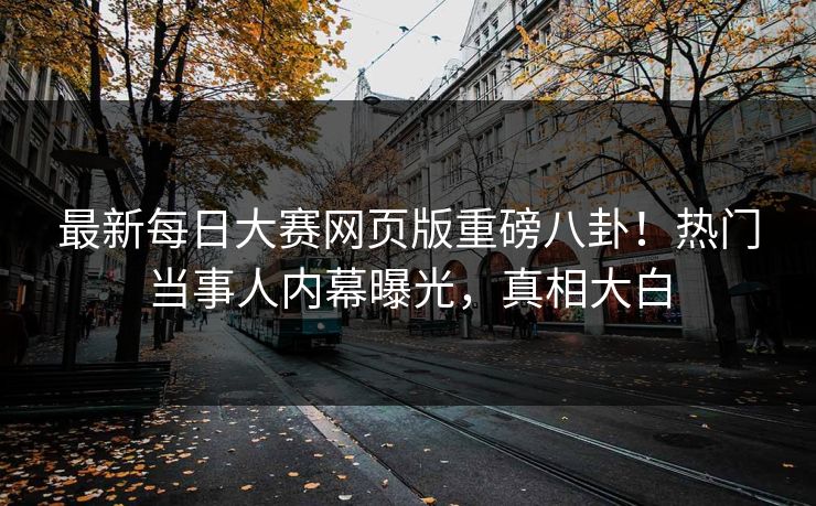 最新每日大赛网页版重磅八卦！热门当事人内幕曝光，真相大白