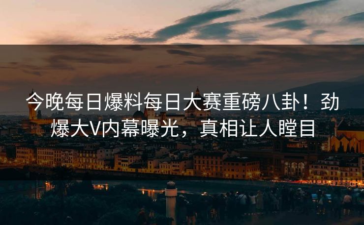 今晚每日爆料每日大赛重磅八卦！劲爆大V内幕曝光，真相让人瞠目