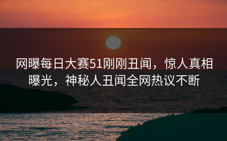 网曝每日大赛51刚刚丑闻，惊人真相曝光，神秘人丑闻全网热议不断