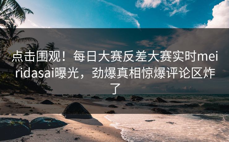 点击围观！每日大赛反差大赛实时meiridasai曝光，劲爆真相惊爆评论区炸了