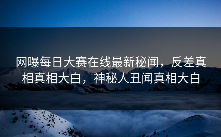 网曝每日大赛在线最新秘闻，反差真相真相大白，神秘人丑闻真相大白