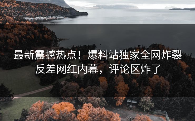 最新震撼热点！爆料站独家全网炸裂反差网红内幕，评论区炸了