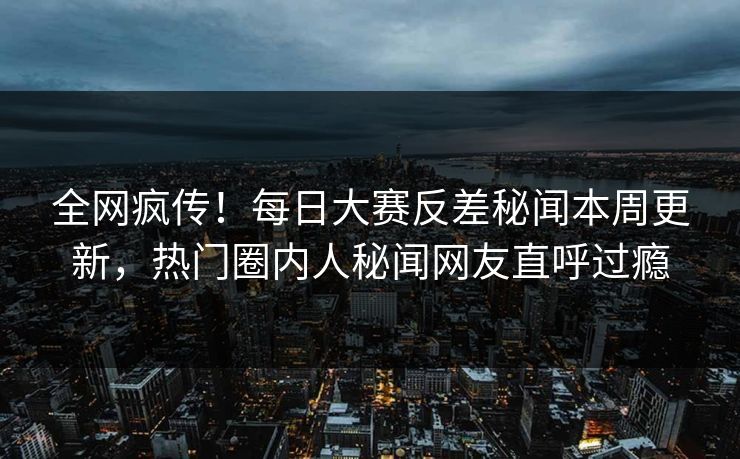 全网疯传！每日大赛反差秘闻本周更新，热门圈内人秘闻网友直呼过瘾