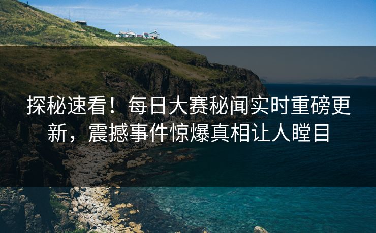 探秘速看！每日大赛秘闻实时重磅更新，震撼事件惊爆真相让人瞠目