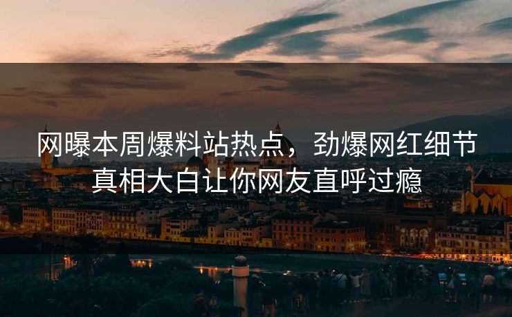 网曝本周爆料站热点，劲爆网红细节真相大白让你网友直呼过瘾