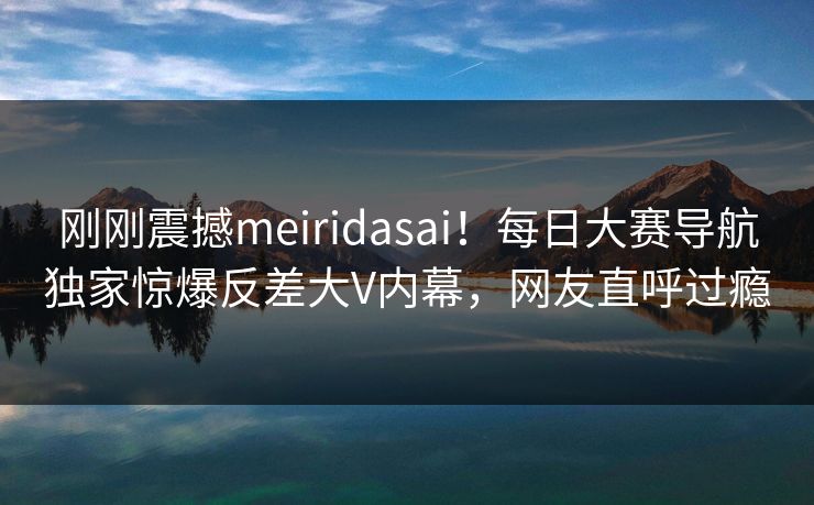 刚刚震撼meiridasai！每日大赛导航独家惊爆反差大V内幕，网友直呼过瘾