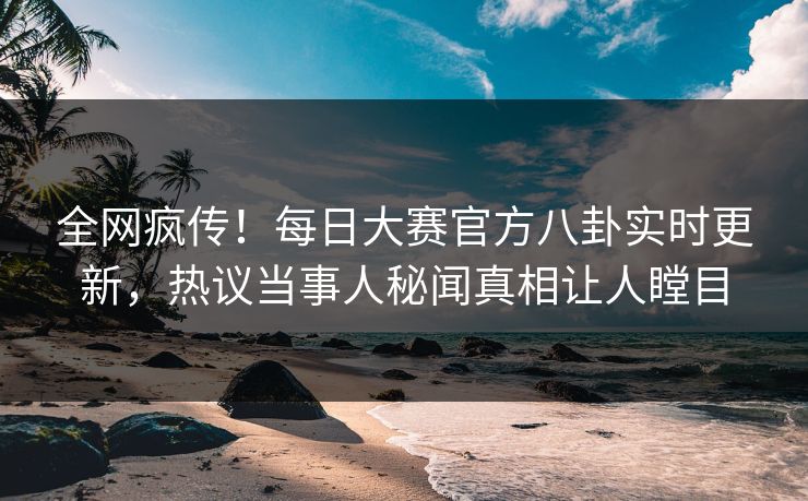 全网疯传！每日大赛官方八卦实时更新，热议当事人秘闻真相让人瞠目