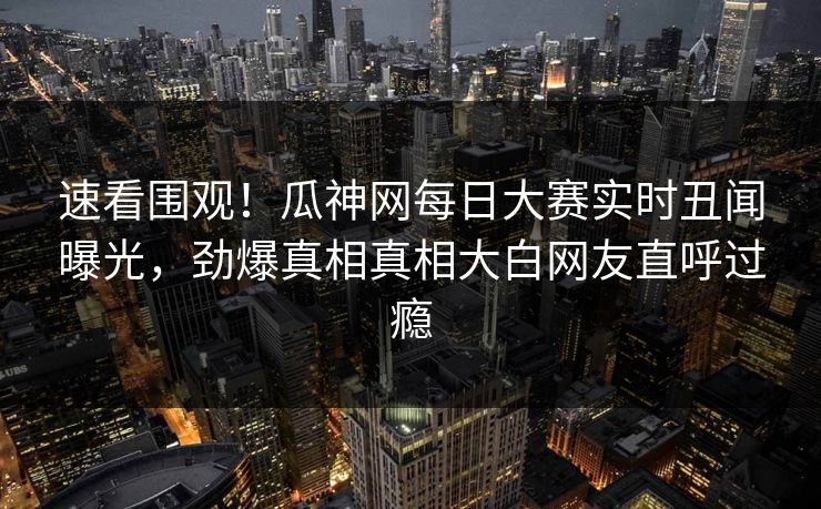 速看围观！瓜神网每日大赛实时丑闻曝光，劲爆真相真相大白网友直呼过瘾