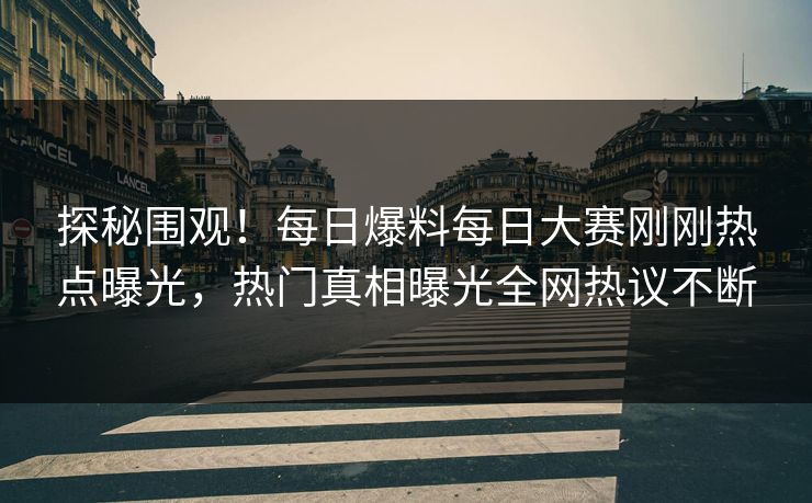 探秘围观！每日爆料每日大赛刚刚热点曝光，热门真相曝光全网热议不断